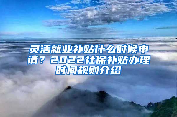 灵活就业补贴什么时候申请？2022社保补贴办理时间规则介绍