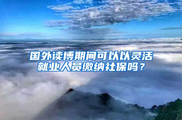 国外读博期间可以以灵活就业人员缴纳社保吗？