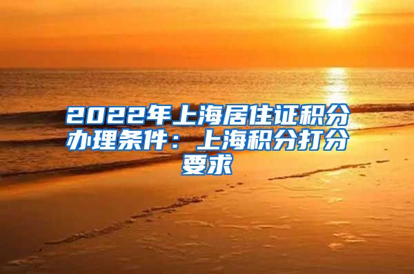 2022年上海居住证积分办理条件：上海积分打分要求