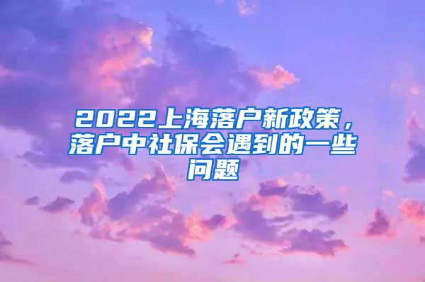 2022上海落户新政策，落户中社保会遇到的一些问题