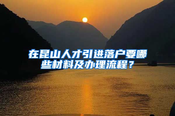 在昆山人才引进落户要哪些材料及办理流程？