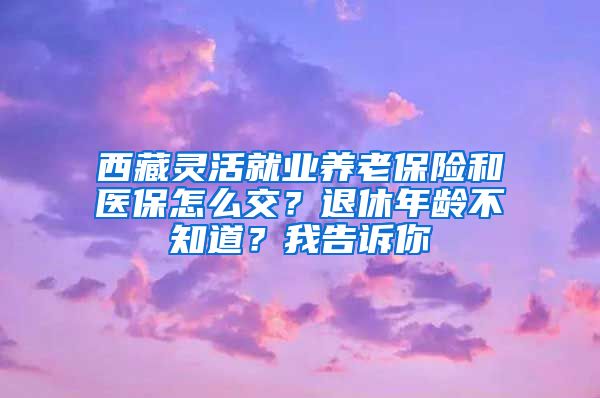 西藏灵活就业养老保险和医保怎么交？退休年龄不知道？我告诉你