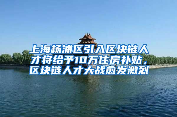 上海杨浦区引入区块链人才将给予10万住房补贴，区块链人才大战愈发激烈