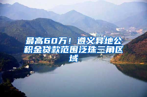 最高60万！遵义异地公积金贷款范围泛珠三角区域