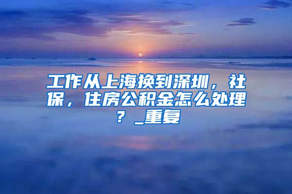 工作从上海换到深圳，社保，住房公积金怎么处理？_重复