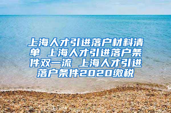 上海人才引进落户材料清单 上海人才引进落户条件双一流 上海人才引进落户条件2020缴税