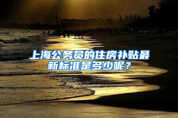 上海公务员的住房补贴最新标准是多少呢？