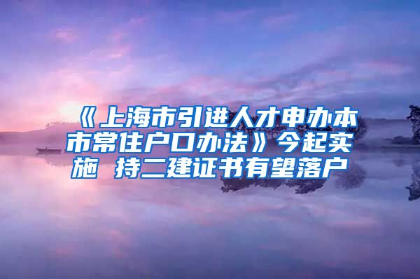 《上海市引进人才申办本市常住户口办法》今起实施 持二建证书有望落户