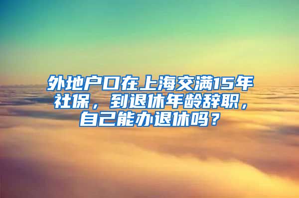 外地户口在上海交满15年社保，到退休年龄辞职，自己能办退休吗？