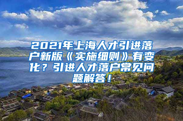 2021年上海人才引进落户新版《实施细则》有变化？引进人才落户常见问题解答！