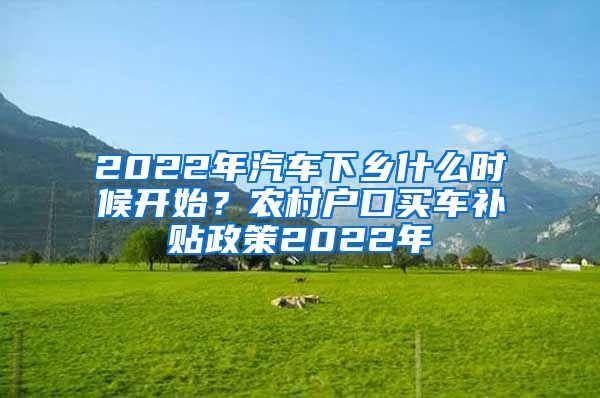 2022年汽车下乡什么时候开始？农村户口买车补贴政策2022年