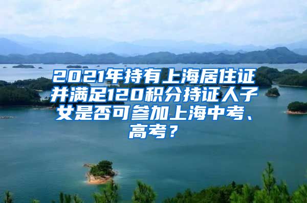 2021年持有上海居住证并满足120积分持证人子女是否可参加上海中考、高考？