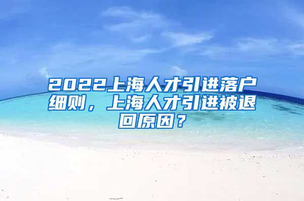 2022上海人才引进落户细则，上海人才引进被退回原因？