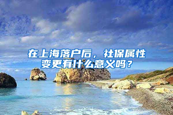 在上海落户后，社保属性变更有什么意义吗？