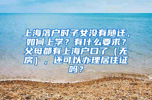 上海落户时子女没有随迁，如何上学？有什么要求？父母都有上海户口了（无房），还可以办理居住证吗？