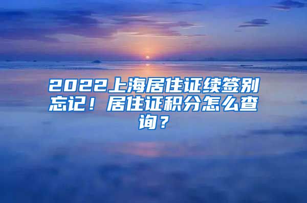 2022上海居住证续签别忘记！居住证积分怎么查询？