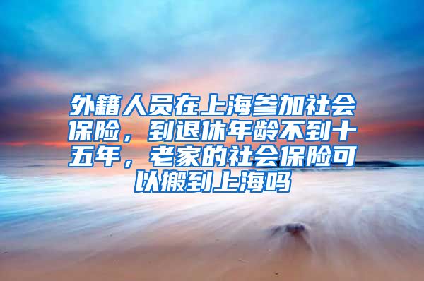 外籍人员在上海参加社会保险，到退休年龄不到十五年，老家的社会保险可以搬到上海吗