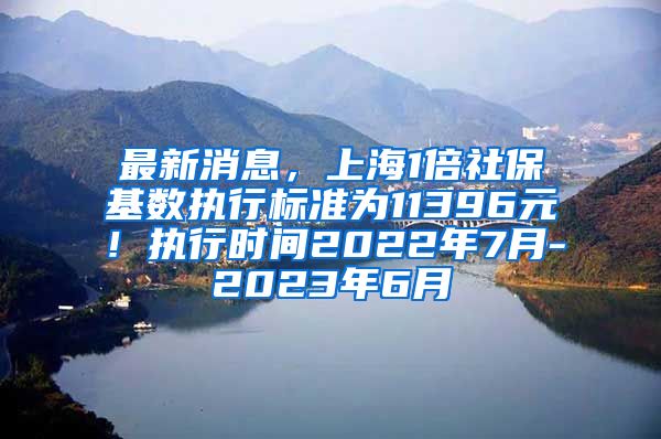 最新消息，上海1倍社保基数执行标准为11396元！执行时间2022年7月-2023年6月