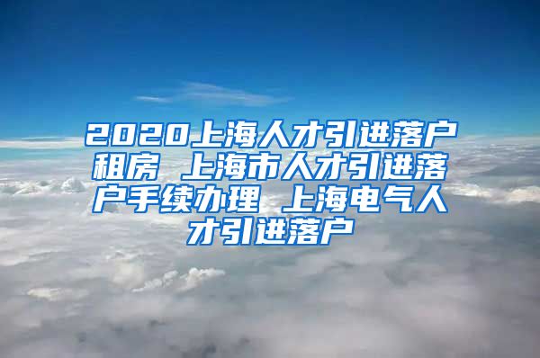 2020上海人才引进落户租房 上海市人才引进落户手续办理 上海电气人才引进落户