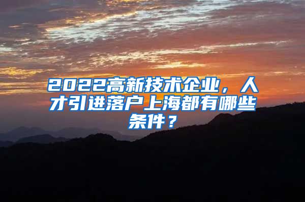 2022高新技术企业，人才引进落户上海都有哪些条件？