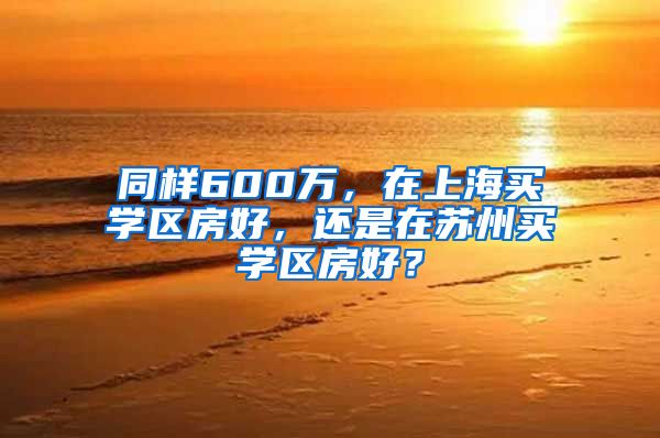 同样600万，在上海买学区房好，还是在苏州买学区房好？