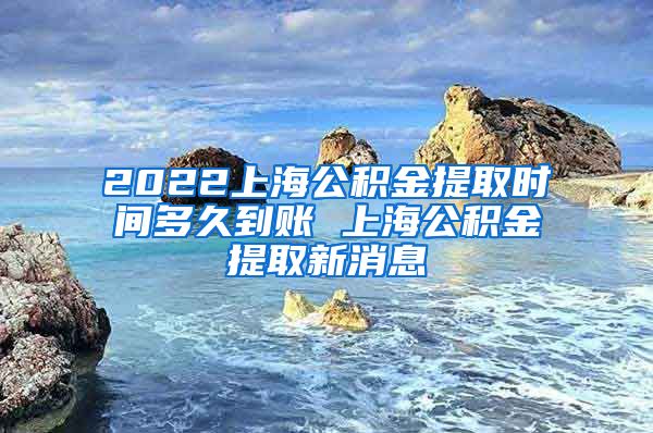 2022上海公积金提取时间多久到账 上海公积金提取新消息