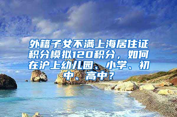 外籍子女不满上海居住证积分模拟120积分，如何在沪上幼儿园、小学、初中、高中？