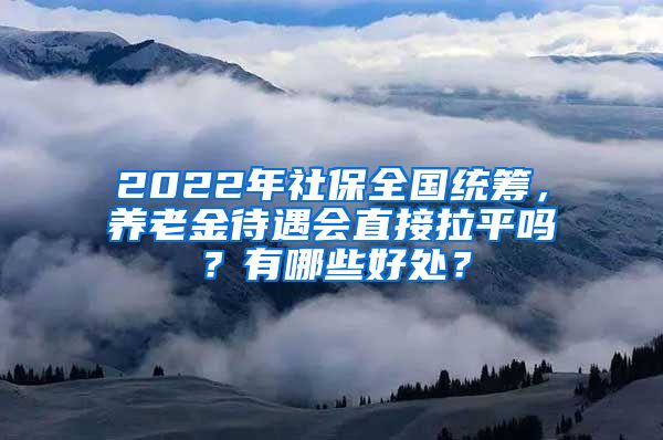 2022年社保全国统筹，养老金待遇会直接拉平吗？有哪些好处？