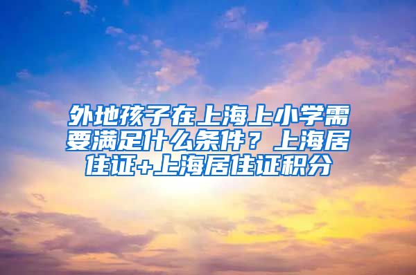 外地孩子在上海上小学需要满足什么条件？上海居住证+上海居住证积分