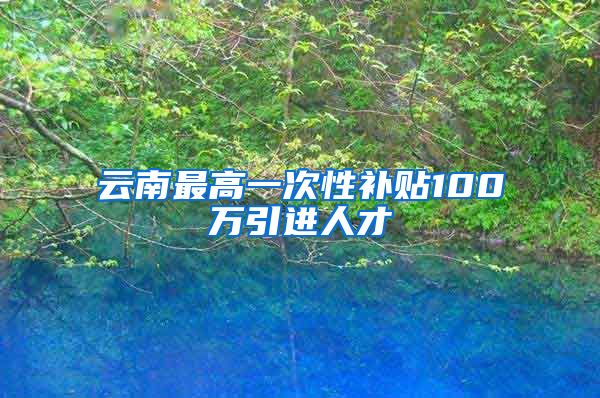 云南最高一次性补贴100万引进人才