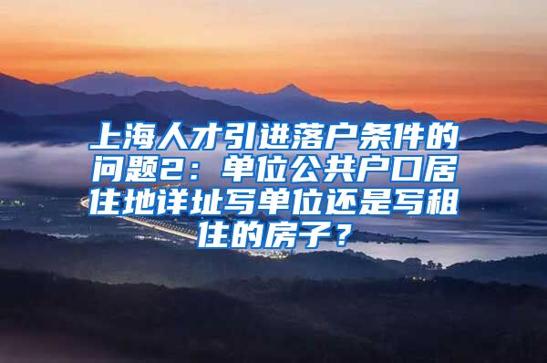 上海人才引进落户条件的问题2：单位公共户口居住地详址写单位还是写租住的房子？