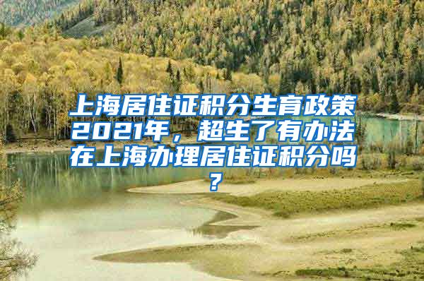 上海居住证积分生育政策2021年，超生了有办法在上海办理居住证积分吗？