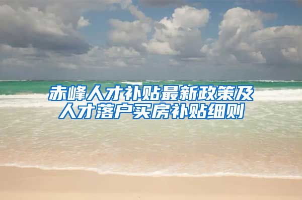 赤峰人才补贴最新政策及人才落户买房补贴细则