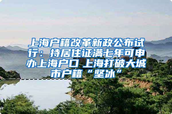上海户籍改革新政公布试行：持居住证满七年可申办上海户口　上海打破大城市户籍“坚冰”