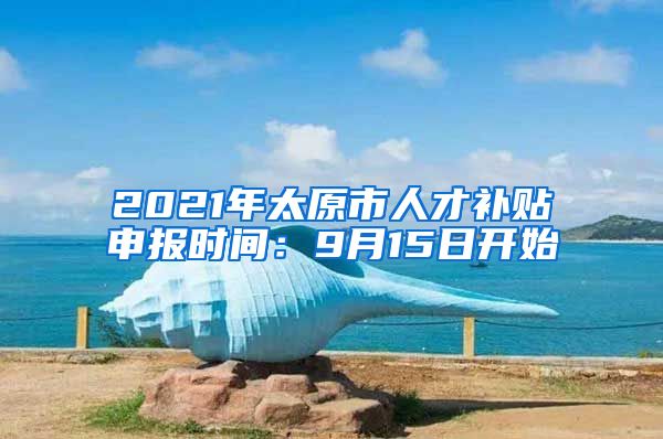 2021年太原市人才补贴申报时间：9月15日开始