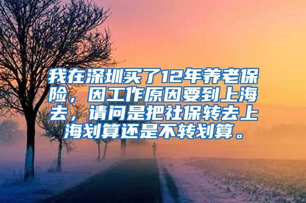 我在深圳买了12年养老保险，因工作原因要到上海去，请问是把社保转去上海划算还是不转划算。