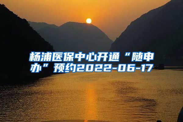 杨浦医保中心开通“随申办”预约2022-06-17