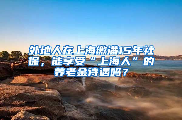 外地人在上海缴满15年社保，能享受“上海人”的养老金待遇吗？