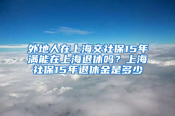 外地人在上海交社保15年满能在上海退休吗？上海社保15年退休金是多少