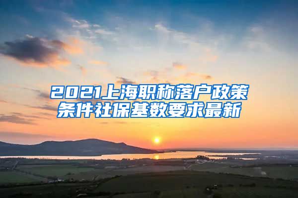 2021上海职称落户政策条件社保基数要求最新
