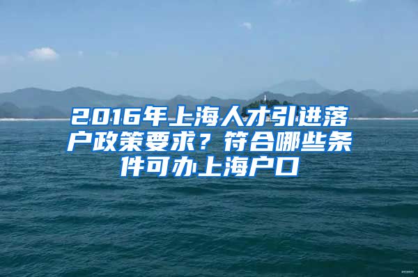 2016年上海人才引进落户政策要求？符合哪些条件可办上海户口