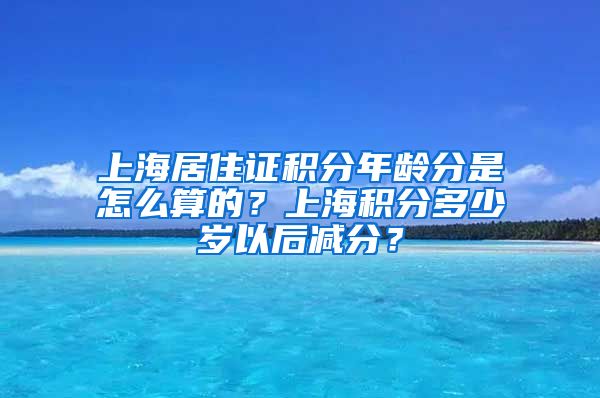 上海居住证积分年龄分是怎么算的？上海积分多少岁以后减分？