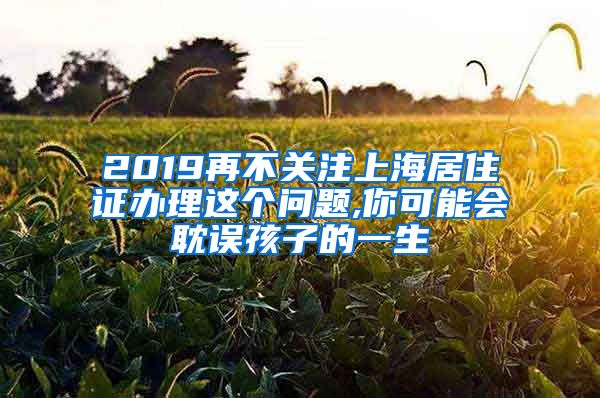 2019再不关注上海居住证办理这个问题,你可能会耽误孩子的一生