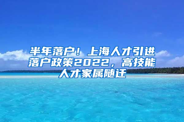 半年落户！上海人才引进落户政策2022，高技能人才家属随迁