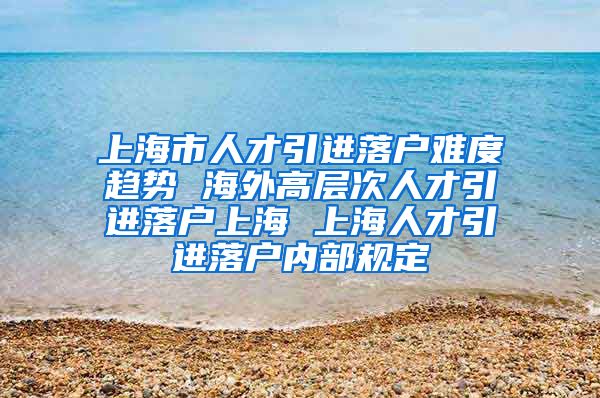 上海市人才引进落户难度趋势 海外高层次人才引进落户上海 上海人才引进落户内部规定