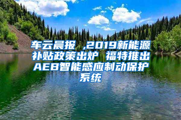 车云晨报 ,2019新能源补贴政策出炉 福特推出AEB智能感应制动保护系统