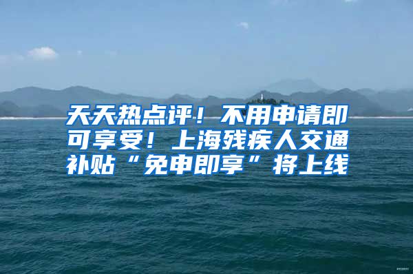 天天热点评！不用申请即可享受！上海残疾人交通补贴“免申即享”将上线