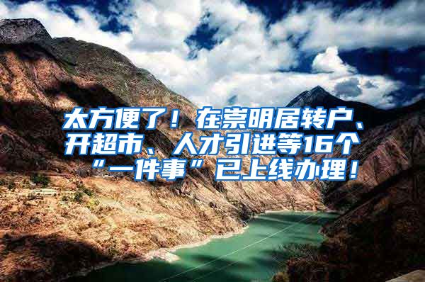 太方便了！在崇明居转户、开超市、人才引进等16个“一件事”已上线办理！