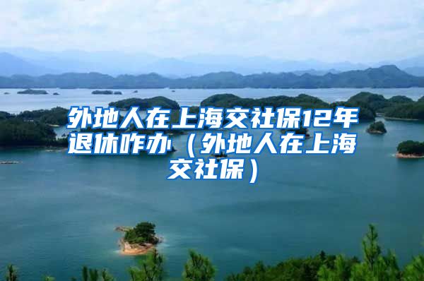 外地人在上海交社保12年退休咋办（外地人在上海交社保）