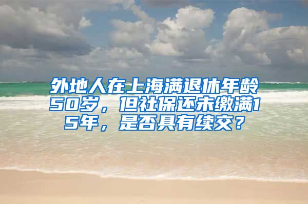 外地人在上海满退休年龄50岁，但社保还未缴满15年，是否具有续交？